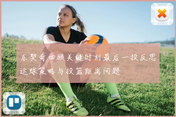东契奇回顾关键时刻最后一投反思运球策略与投篮距离问题
