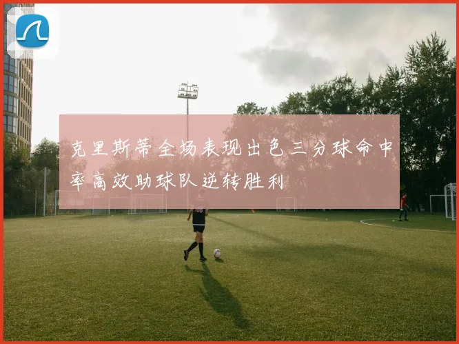 克里斯蒂全场表现出色三分球命中率高效助球队逆转胜利