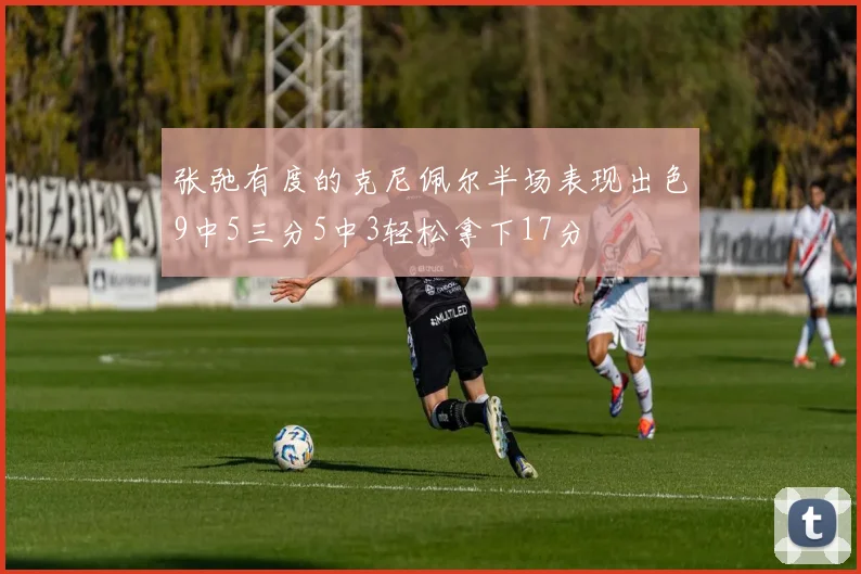 张弛有度的克尼佩尔半场表现出色9中5三分5中3轻松拿下17分