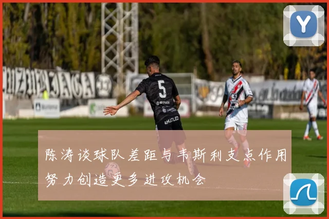 陈涛谈球队差距与韦斯利支点作用努力创造更多进攻机会
