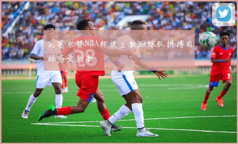 瓦塞尔赞NBA杯设立激励球队拼搏目标感受刺激