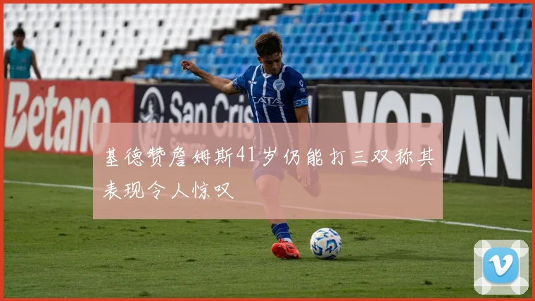 基德赞詹姆斯41岁仍能打三双称其表现令人惊叹