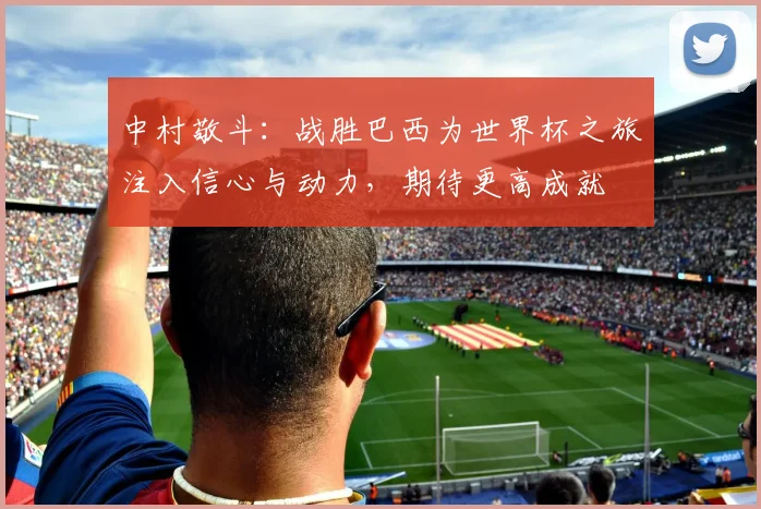 中村敬斗：战胜巴西为世界杯之旅注入信心与动力，期待更高成就