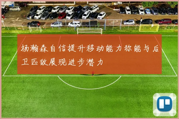 杨瀚森自信提升移动能力称能与后卫匹敌展现进步潜力