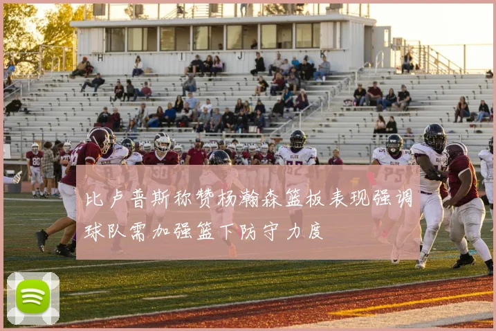 比卢普斯称赞杨瀚森篮板表现强调球队需加强篮下防守力度