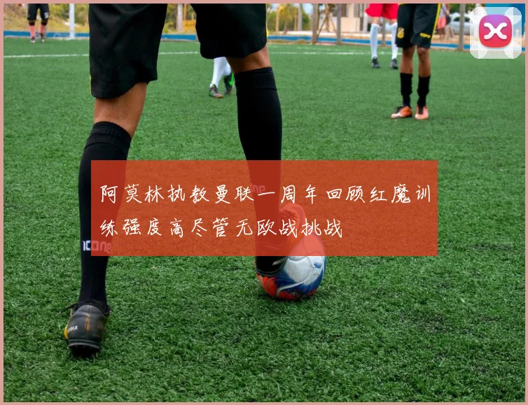 阿莫林执教曼联一周年回顾红魔训练强度高尽管无欧战挑战