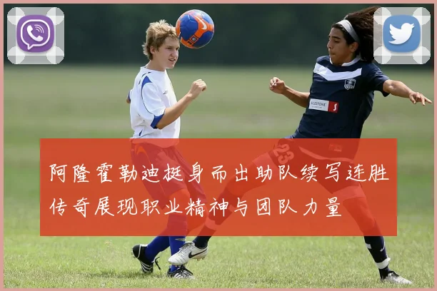 阿隆霍勒迪挺身而出助队续写连胜传奇展现职业精神与团队力量