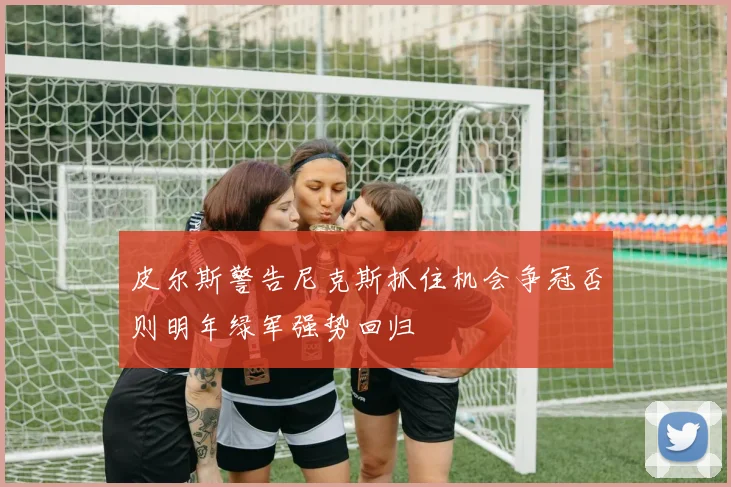 皮尔斯警告尼克斯抓住机会争冠否则明年绿军强势回归