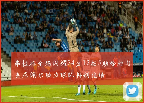 弗拉格全场闪耀34分12板5助哈珀与克尼佩尔助力球队再创佳绩