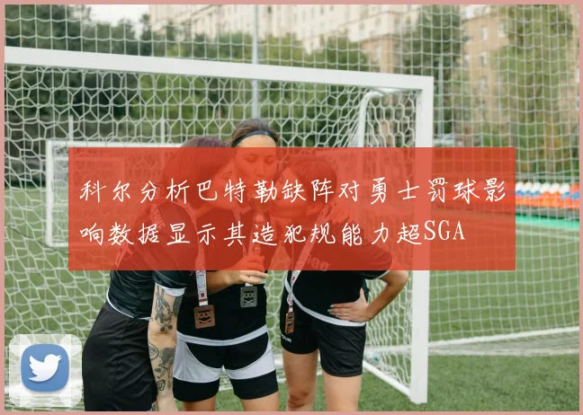 科尔分析巴特勒缺阵对勇士罚球影响数据显示其造犯规能力超SGA