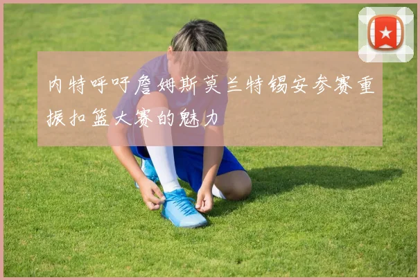 内特呼吁詹姆斯莫兰特锡安参赛重振扣篮大赛的魅力