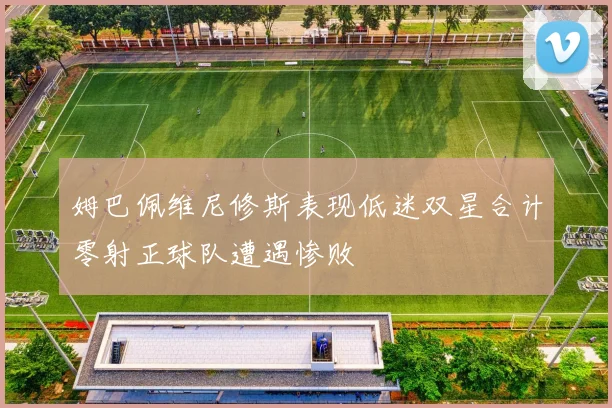 姆巴佩维尼修斯表现低迷双星合计零射正球队遭遇惨败