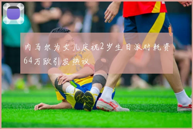 内马尔为女儿庆祝2岁生日派对耗资64万欧引发热议