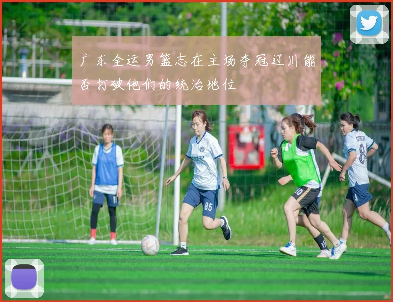 广东全运男篮志在主场夺冠辽川能否打破他们的统治地位