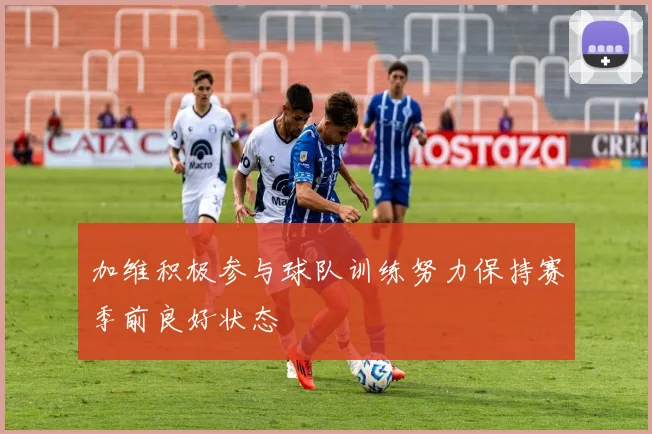 加维积极参与球队训练努力保持赛季前良好状态