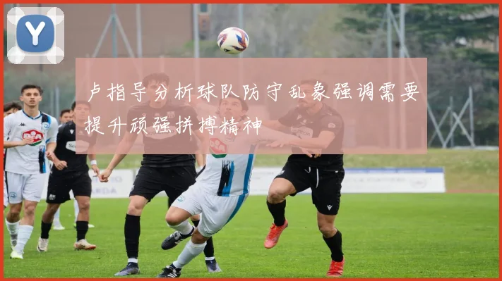 卢指导分析球队防守乱象强调需要提升顽强拼搏精神