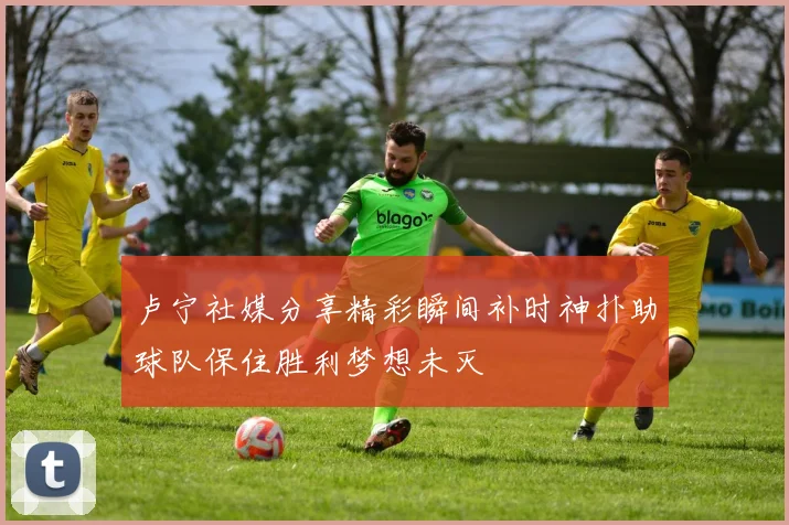 卢宁社媒分享精彩瞬间补时神扑助球队保住胜利梦想未灭