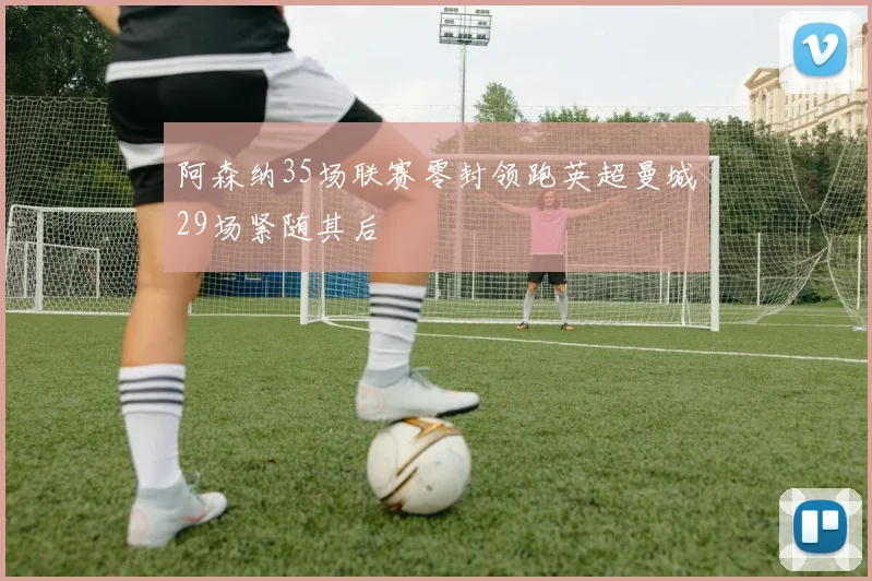 阿森纳35场联赛零封领跑英超曼城29场紧随其后