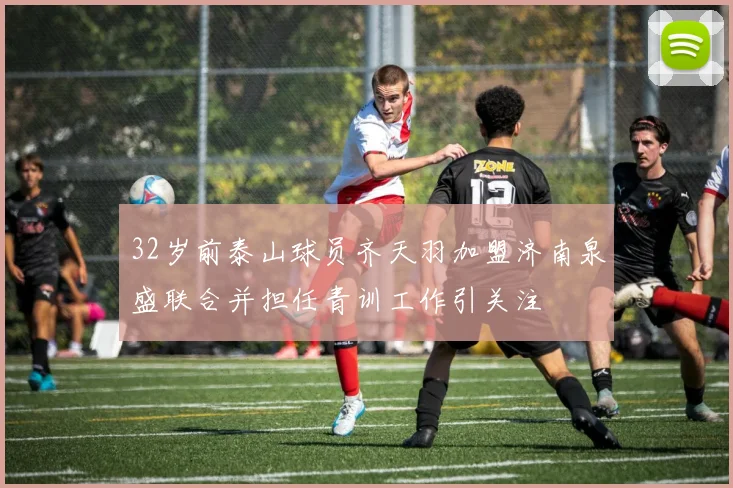 32岁前泰山球员齐天羽加盟济南泉盛联合并担任青训工作引关注