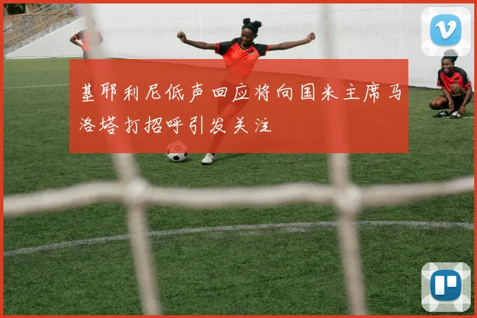 基耶利尼低声回应将向国米主席马洛塔打招呼引发关注