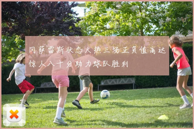 冈萨雷斯状态火热三场正负值高达惊人八十分助力球队胜利