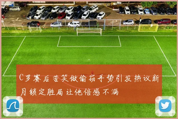 C罗赛后苦笑做偷窃手势引发热议新月锁定胜局让他倍感不满