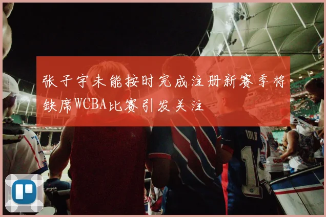 张子宇未能按时完成注册新赛季将缺席WCBA比赛引发关注
