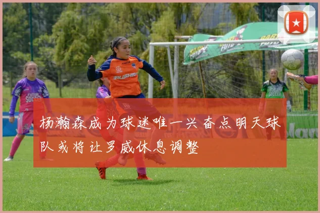 杨瀚森成为球迷唯一兴奋点明天球队或将让罗威休息调整