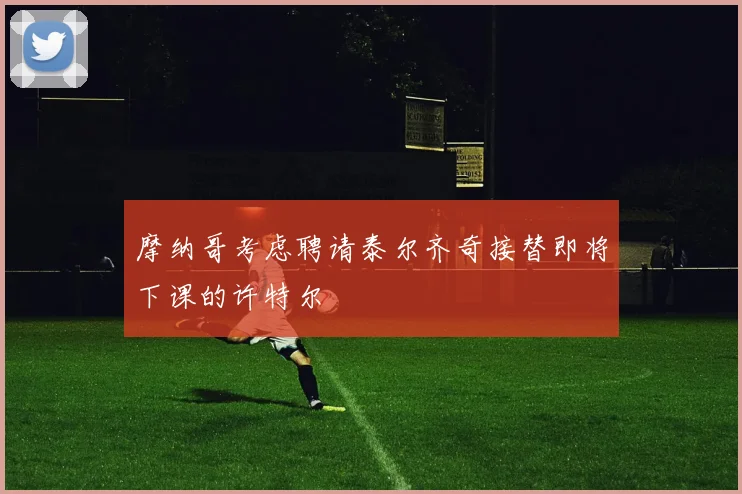 摩纳哥考虑聘请泰尔齐奇接替即将下课的许特尔