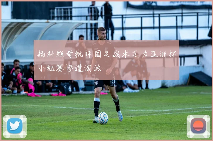 扬科维奇批评国足战术乏力亚洲杯小组赛惨遭淘汰