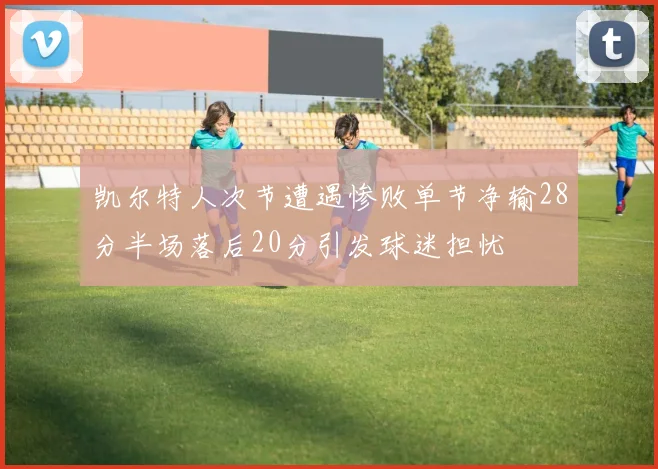 凯尔特人次节遭遇惨败单节净输28分半场落后20分引发球迷担忧