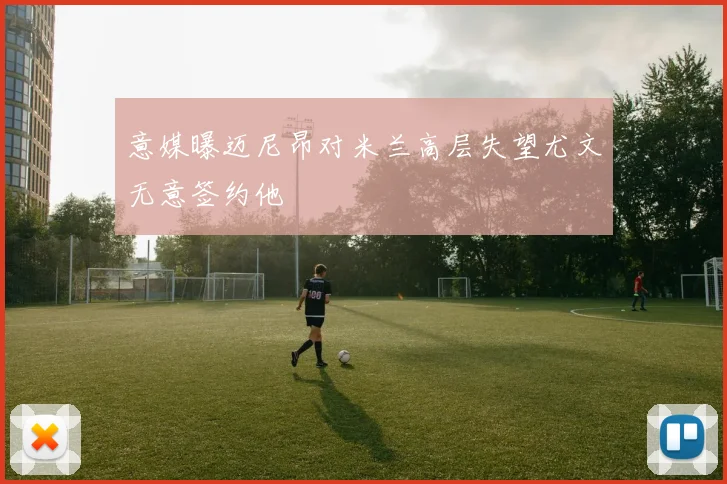 意媒曝迈尼昂对米兰高层失望尤文无意签约他