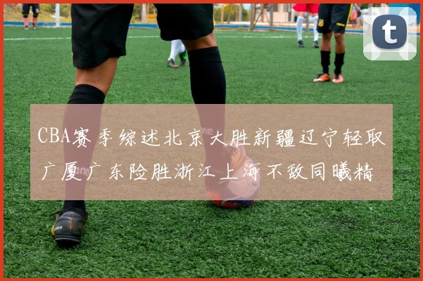 CBA赛季综述北京大胜新疆辽宁轻取广厦广东险胜浙江上海不敌同曦精彩回顾