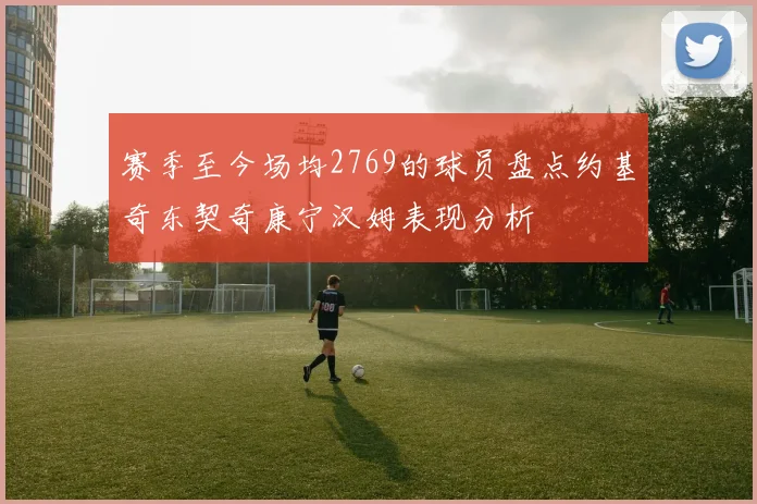 赛季至今场均2769的球员盘点约基奇东契奇康宁汉姆表现分析
