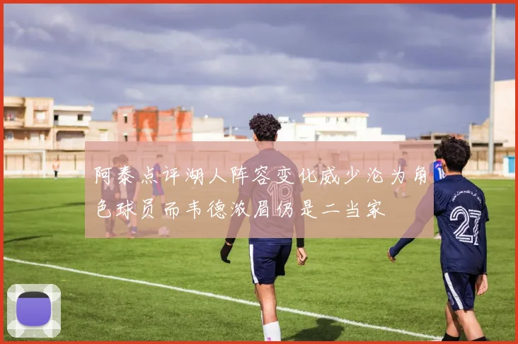 阿泰点评湖人阵容变化威少沦为角色球员而韦德浓眉仍是二当家