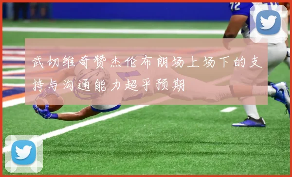 武切维奇赞杰伦布朗场上场下的支持与沟通能力超乎预期