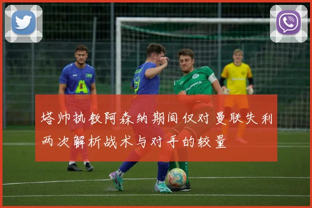 塔帅执教阿森纳期间仅对曼联失利两次解析战术与对手的较量