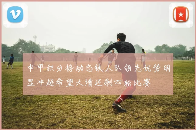 中甲积分榜动态铁人队领先优势明显冲超希望大增还剩四轮比赛