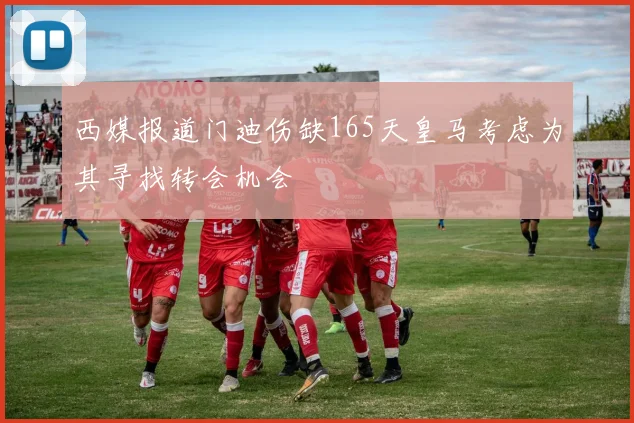 西媒报道门迪伤缺165天皇马考虑为其寻找转会机会