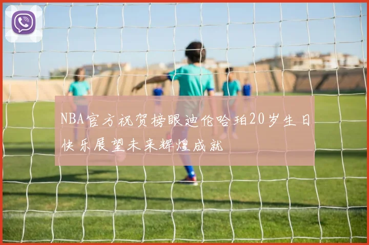 NBA官方祝贺榜眼迪伦哈珀20岁生日快乐展望未来辉煌成就
