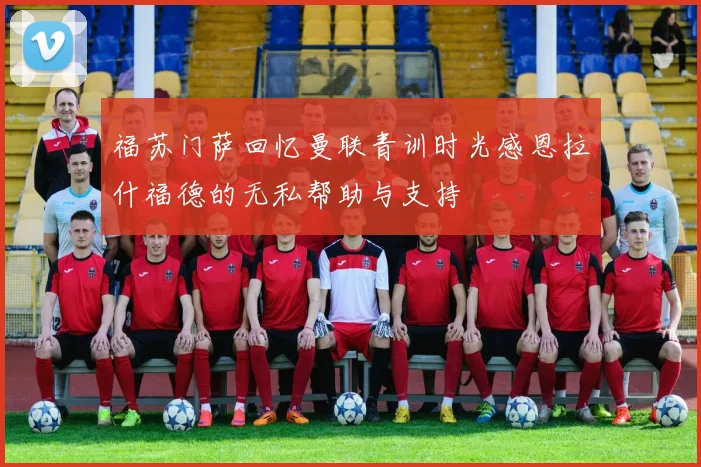 福苏门萨回忆曼联青训时光感恩拉什福德的无私帮助与支持