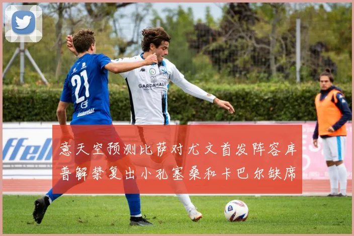 意天空预测比萨对尤文首发阵容库普解禁复出小孔塞桑和卡巴尔缺席
